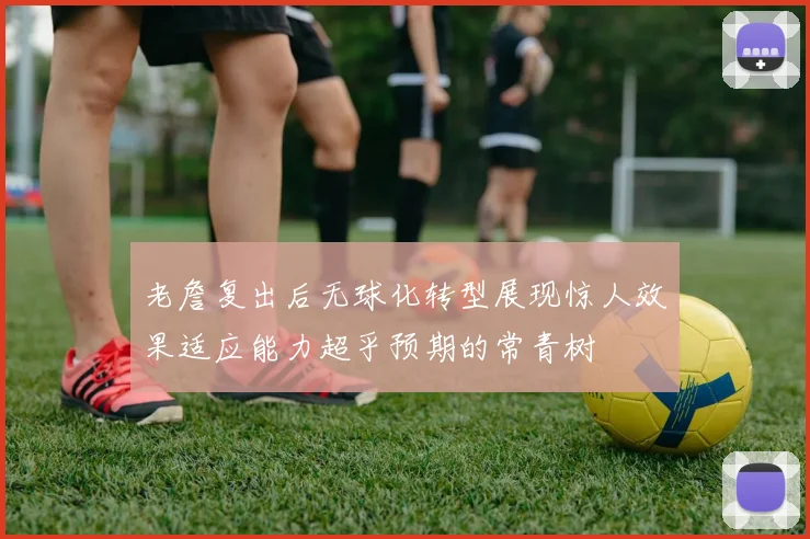 老詹复出后无球化转型展现惊人效果适应能力超乎预期的常青树