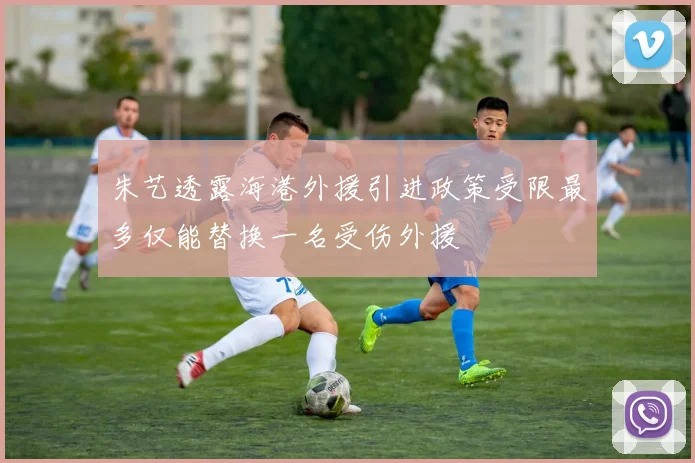 朱艺透露海港外援引进政策受限最多仅能替换一名受伤外援