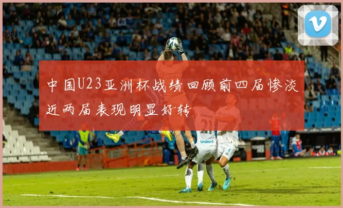中国U23亚洲杯战绩回顾前四届惨淡近两届表现明显好转