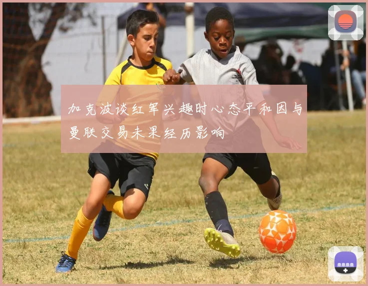 加克波谈红军兴趣时心态平和因与曼联交易未果经历影响