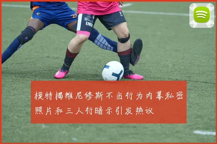 模特揭维尼修斯不当行为内幕私密照片和三人行暗示引发热议