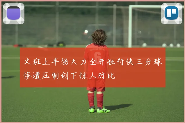 文班上半场火力全开独行侠三分球惨遭压制创下惊人对比