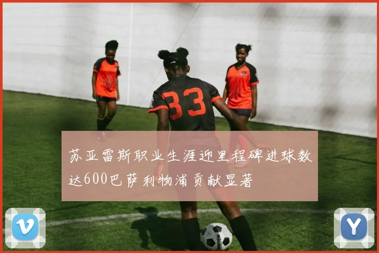 苏亚雷斯职业生涯迎里程碑进球数达600巴萨利物浦贡献显著