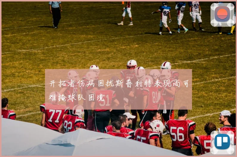 开拓者伤病困扰斯普利特表现尚可难掩球队困境