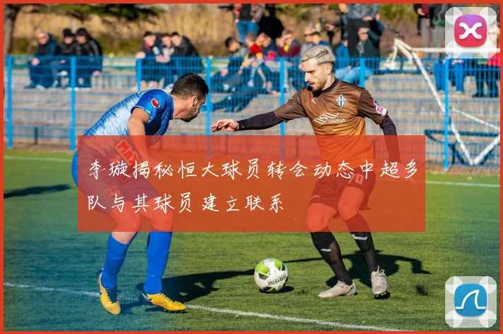 李璇揭秘恒大球员转会动态中超多队与其球员建立联系