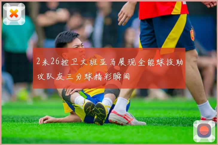 2米26控卫文班亚马展现全能球技助攻队友三分球精彩瞬间