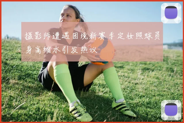 摄影师遭遇困境新赛季定妆照球员身高缩水引发热议