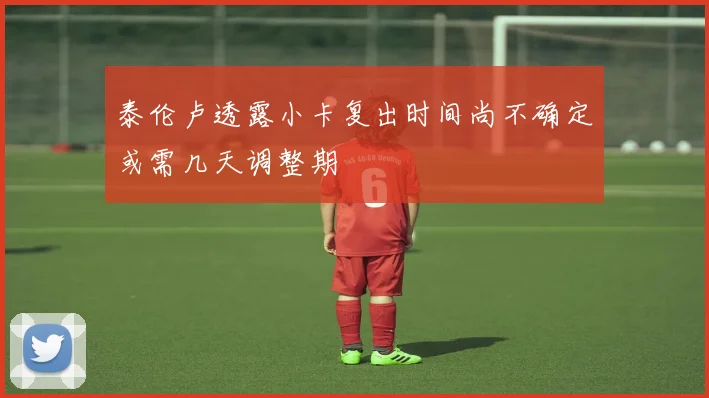 泰伦卢透露小卡复出时间尚不确定或需几天调整期