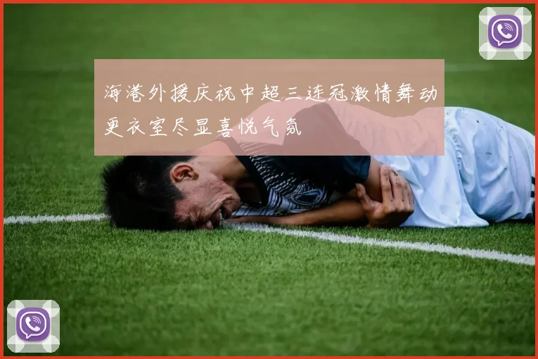 海港外援庆祝中超三连冠激情舞动更衣室尽显喜悦气氛