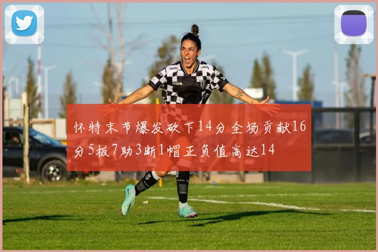 怀特末节爆发砍下14分全场贡献16分5板7助3断1帽正负值高达14