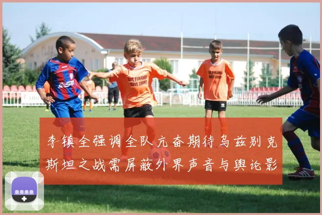 李镇全强调全队亢奋期待乌兹别克斯坦之战需屏蔽外界声音与舆论影响