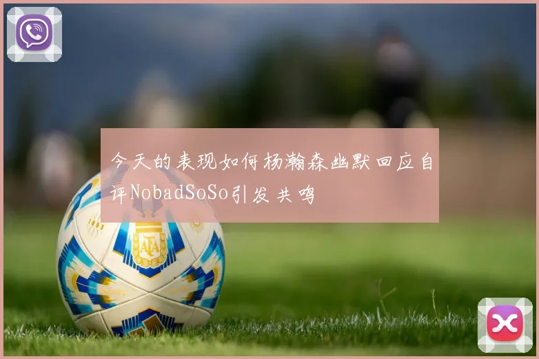 今天的表现如何杨瀚森幽默回应自评NobadSoSo引发共鸣