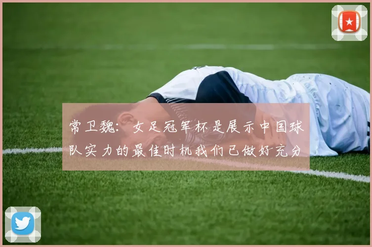 常卫魏：女足冠军杯是展示中国球队实力的最佳时机我们已做好充分准备