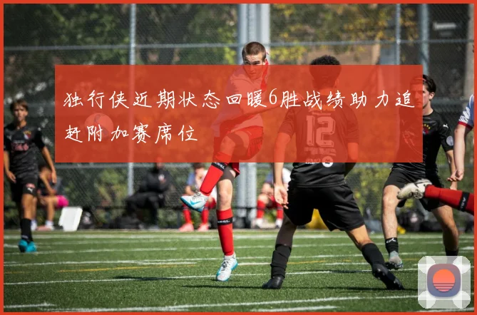 独行侠近期状态回暖6胜战绩助力追赶附加赛席位