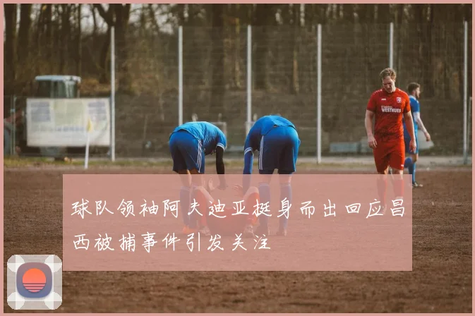 球队领袖阿夫迪亚挺身而出回应昌西被捕事件引发关注