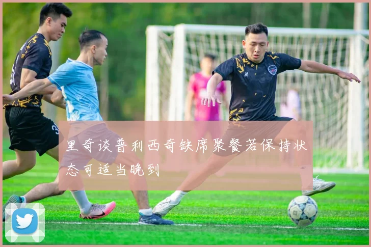 里奇谈普利西奇缺席聚餐若保持状态可适当晚到