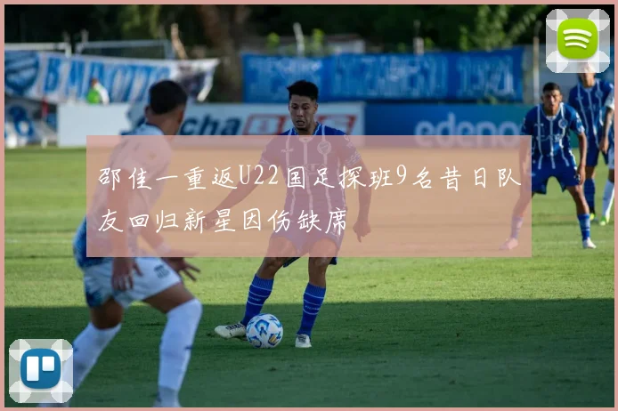 邵佳一重返U22国足探班9名昔日队友回归新星因伤缺席