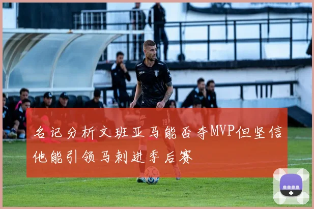 名记分析文班亚马能否夺MVP但坚信他能引领马刺进季后赛