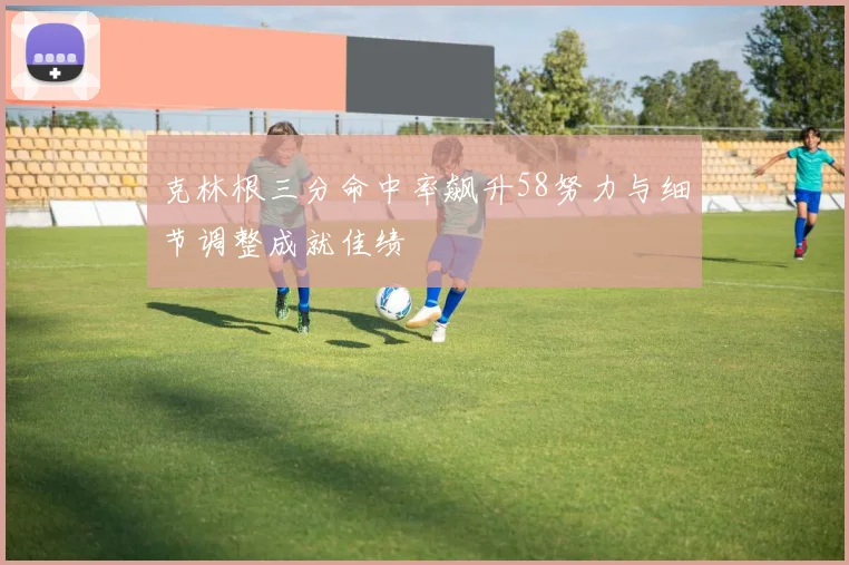 克林根三分命中率飙升58努力与细节调整成就佳绩