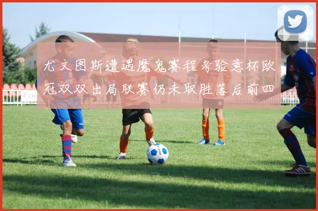 尤文图斯遭遇魔鬼赛程考验意杯欧冠双双出局联赛仍未取胜落后前四四分