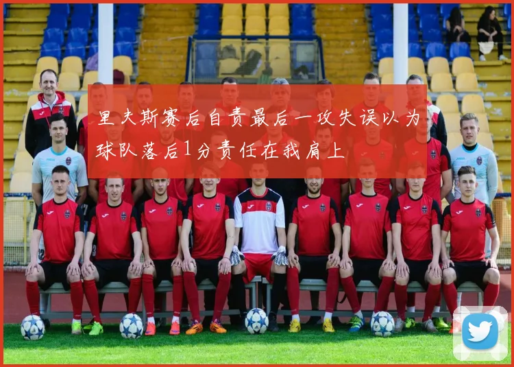 里夫斯赛后自责最后一攻失误以为球队落后1分责任在我肩上
