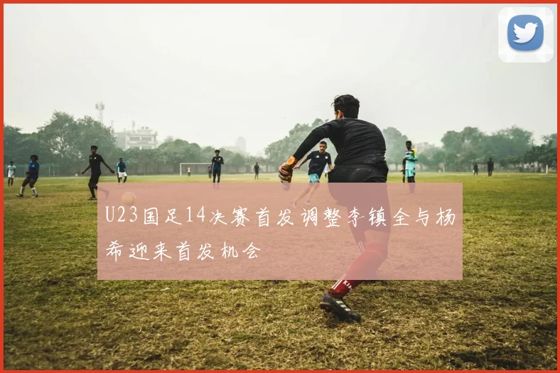 U23国足14决赛首发调整李镇全与杨希迎来首发机会