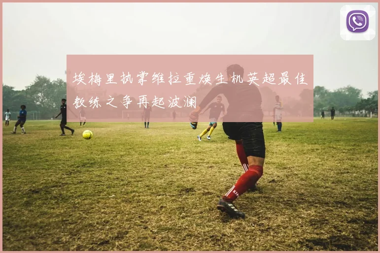 埃梅里执掌维拉重焕生机英超最佳教练之争再起波澜