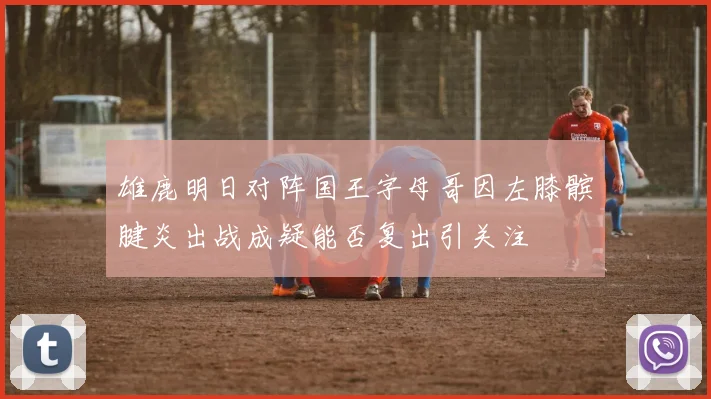 雄鹿明日对阵国王字母哥因左膝髌腱炎出战成疑能否复出引关注