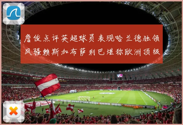 詹俊点评英超球员表现哈兰德独领风骚赖斯加布萨利巴堪称欧洲顶级