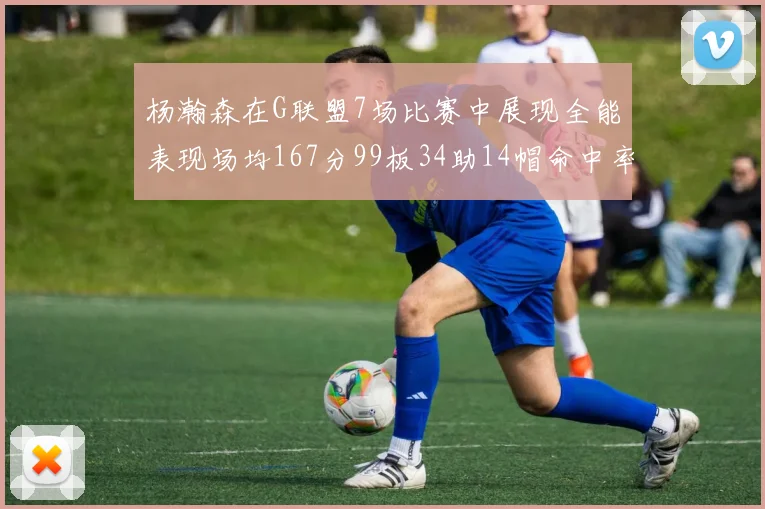 杨瀚森在G联盟7场比赛中展现全能表现场均167分99板34助14帽命中率超五成