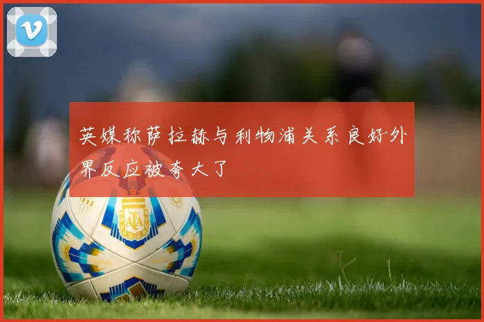 英媒称萨拉赫与利物浦关系良好外界反应被夸大了