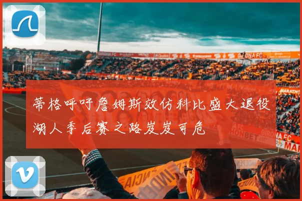 蒂格呼吁詹姆斯效仿科比盛大退役湖人季后赛之路岌岌可危