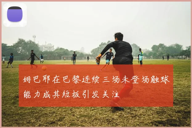 姆巴耶在巴黎连续三场未登场触球能力成其短板引发关注