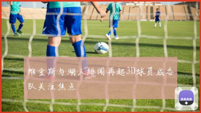 维金斯与湖人绯闻再起3D球员成各队关注焦点