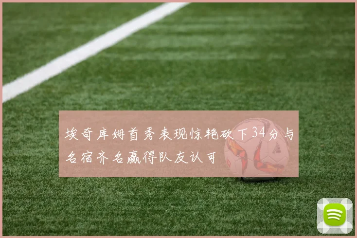 埃奇库姆首秀表现惊艳砍下34分与名宿齐名赢得队友认可