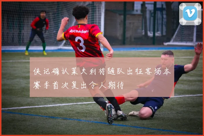 侠记确认莱夫利将随队出征客场本赛季首次复出令人期待